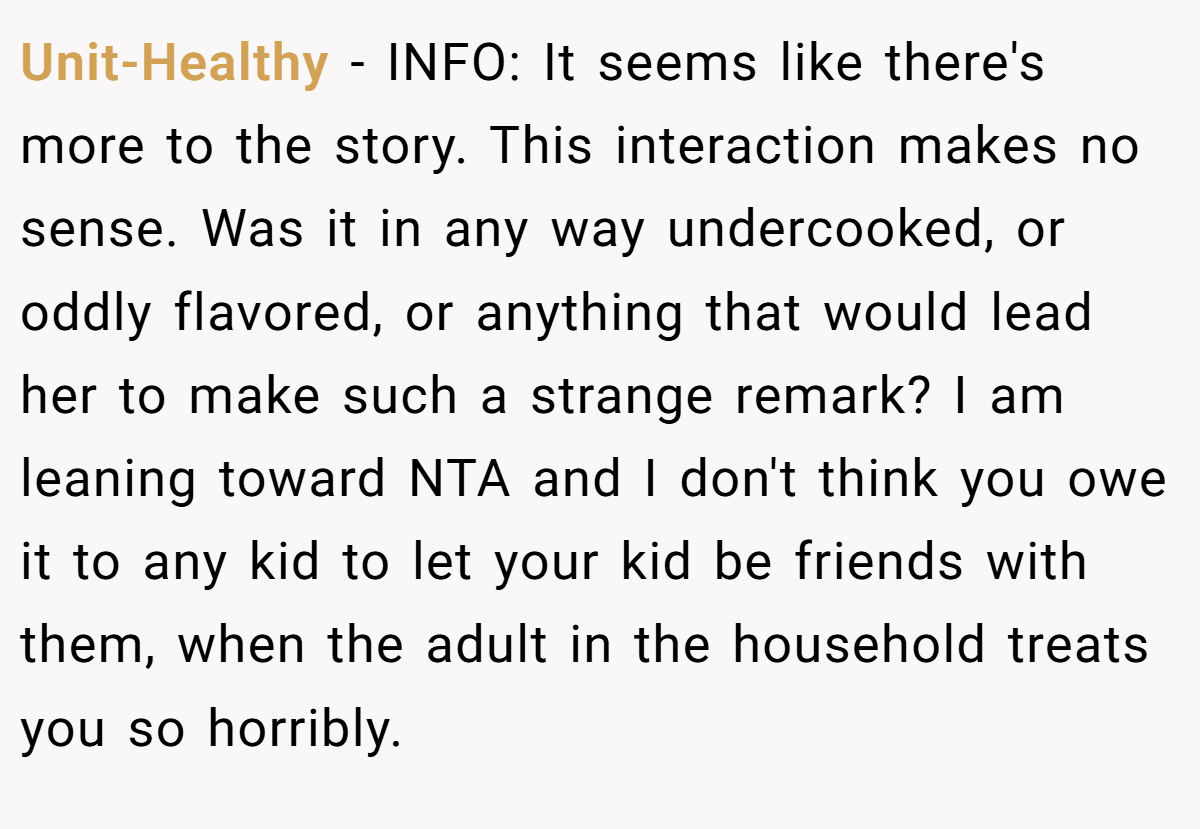 Unit-Healthy − INFO: It seems like there's more to the story. This interaction makes no sense. Was it in any way undercooked, or oddly flavored, or anything that would lead her to make such a strange remark? I am leaning toward NTA and I don't think you owe it to any kid to let your kid be friends with them, when the adult in the household treats you so horribly.