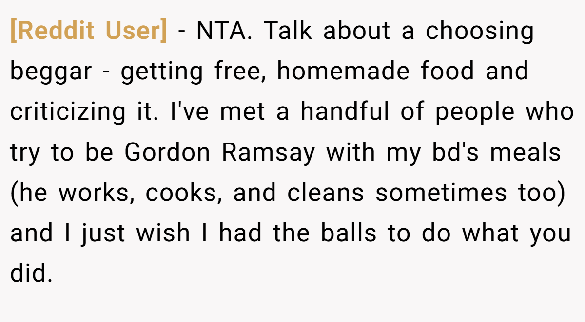 [Reddit User] − NTA. Talk about a choosing beggar - getting free, homemade food and criticizing it. I've met a handful of people who try to be Gordon Ramsay with my bd's meals (he works, cooks, and cleans sometimes too) and I just wish I had the balls to do what you did.