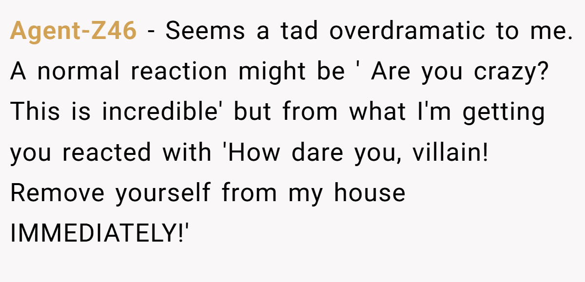 Agent-Z46 − Seems a tad overdramatic to me. A normal reaction might be ' Are you crazy? This is incredible' but from what I'm getting you reacted with 'How dare you, villain! Remove yourself from my house IMMEDIATELY!'