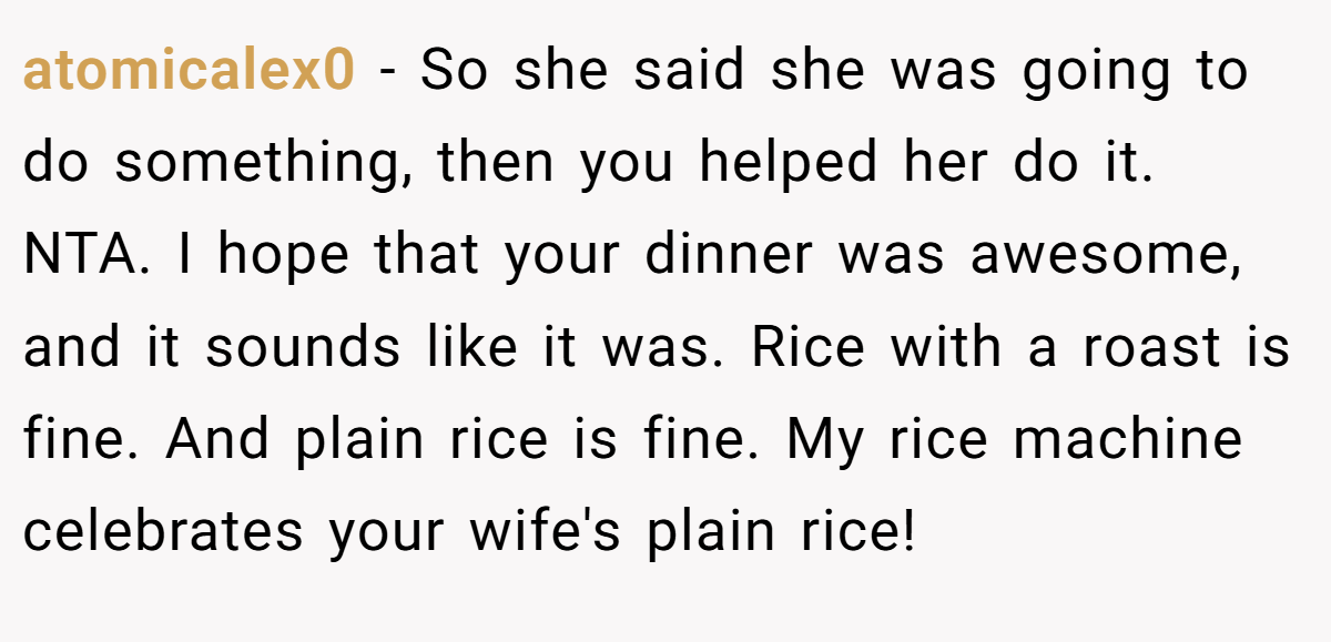 atomicalex0 − So she said she was going to do something, then you helped her do it. NTA. I hope that your dinner was awesome, and it sounds like it was. Rice with a roast is fine. And plain rice is fine. My rice machine celebrates your wife's plain rice!