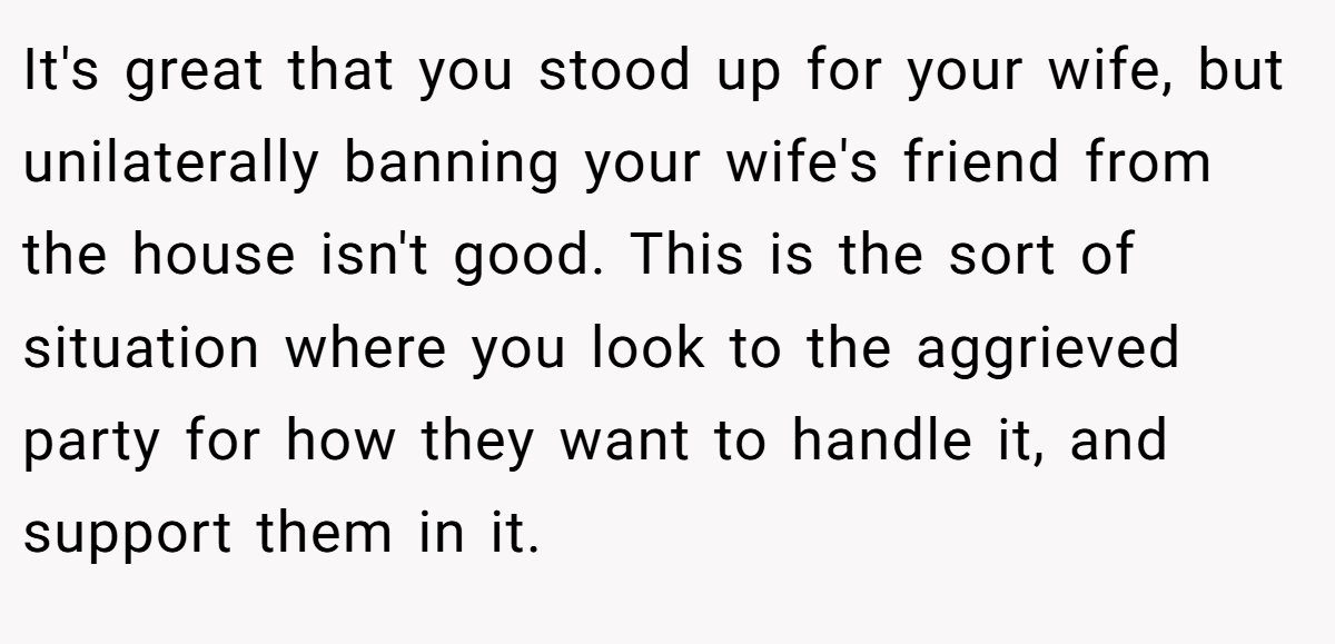 It's great that you stood up for your wife, but unilaterally banning your wife's friend from the house isn't good. This is the sort of situation where you look to the aggrieved party for how they want to handle it, and support them in it.