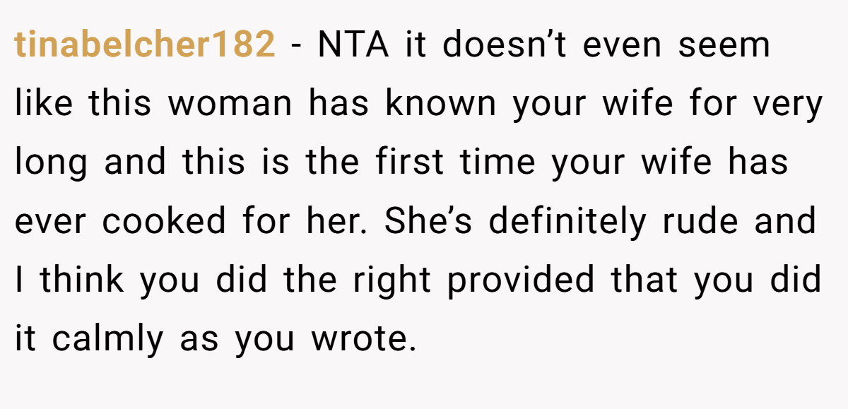 tinabelcher182 − NTA it doesn’t even seem like this woman has known your wife for very long and this is the first time your wife has ever cooked for her. She’s definitely rude and I think you did the right provided that you did it calmly as you wrote.