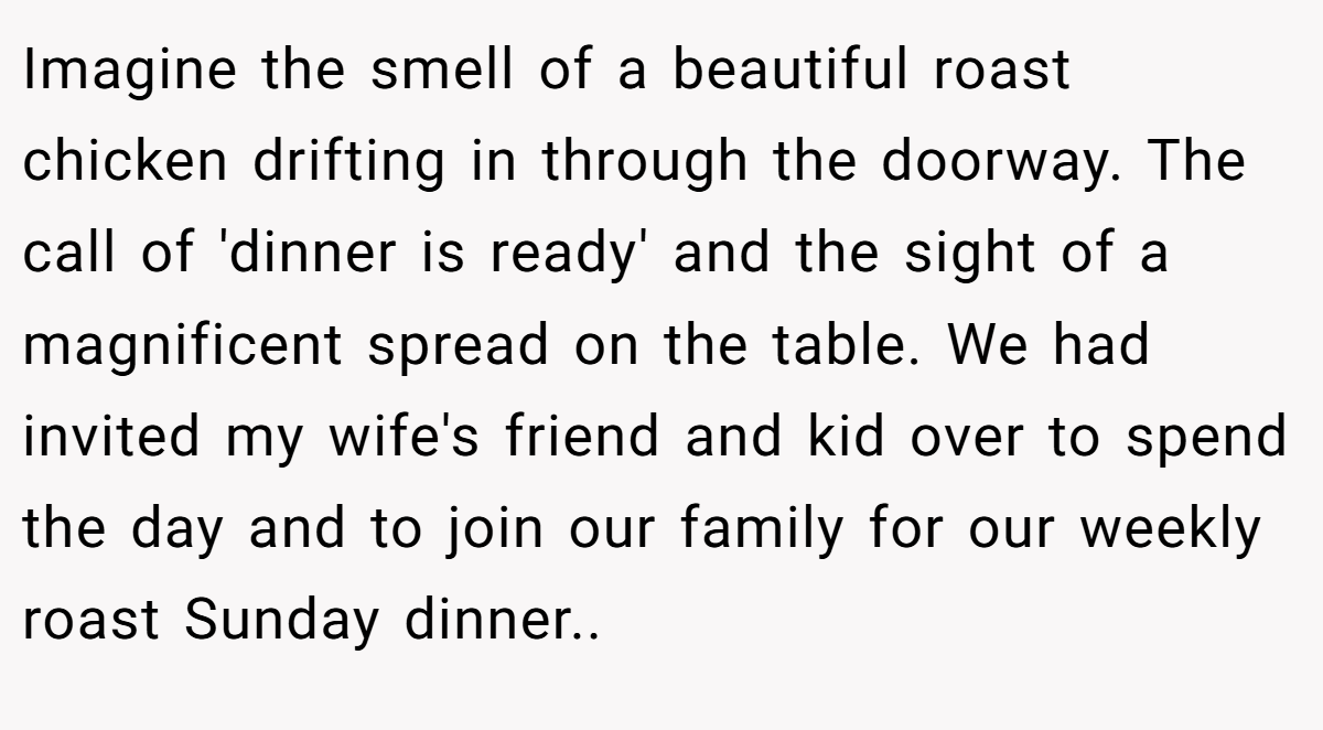 Imagine the smell of a beautiful roast chicken drifting in through the doorway. The call of 'dinner is ready' and the sight of a magnificent spread on the table. We had invited my wife's friend and kid over to spend the day and to join our family for our weekly roast Sunday dinner..