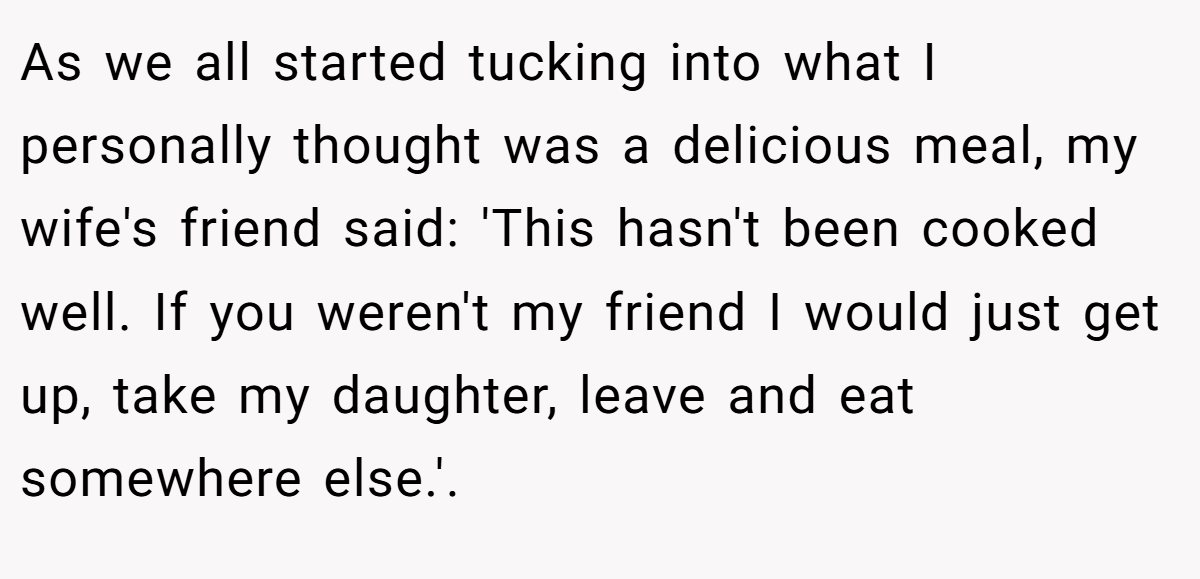 As we all started tucking into what I personally thought was a delicious meal, my wife's friend said: 'This hasn't been cooked well. If you weren't my friend I would just get up, take my daughter, leave and eat somewhere else.'.