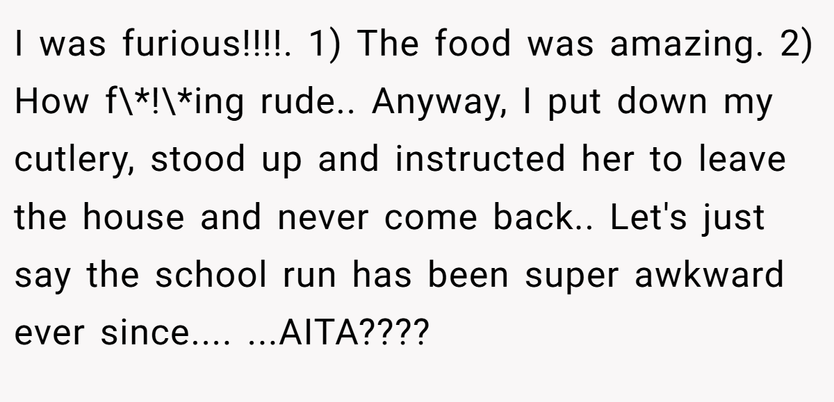 I was furious!!!!. 1) The food was amazing. 2) How f\*!\*ing rude.. Anyway, I put down my cutlery, stood up and instructed her to leave the house and never come back.. Let's just say the school run has been super awkward ever since.... ...AITA????