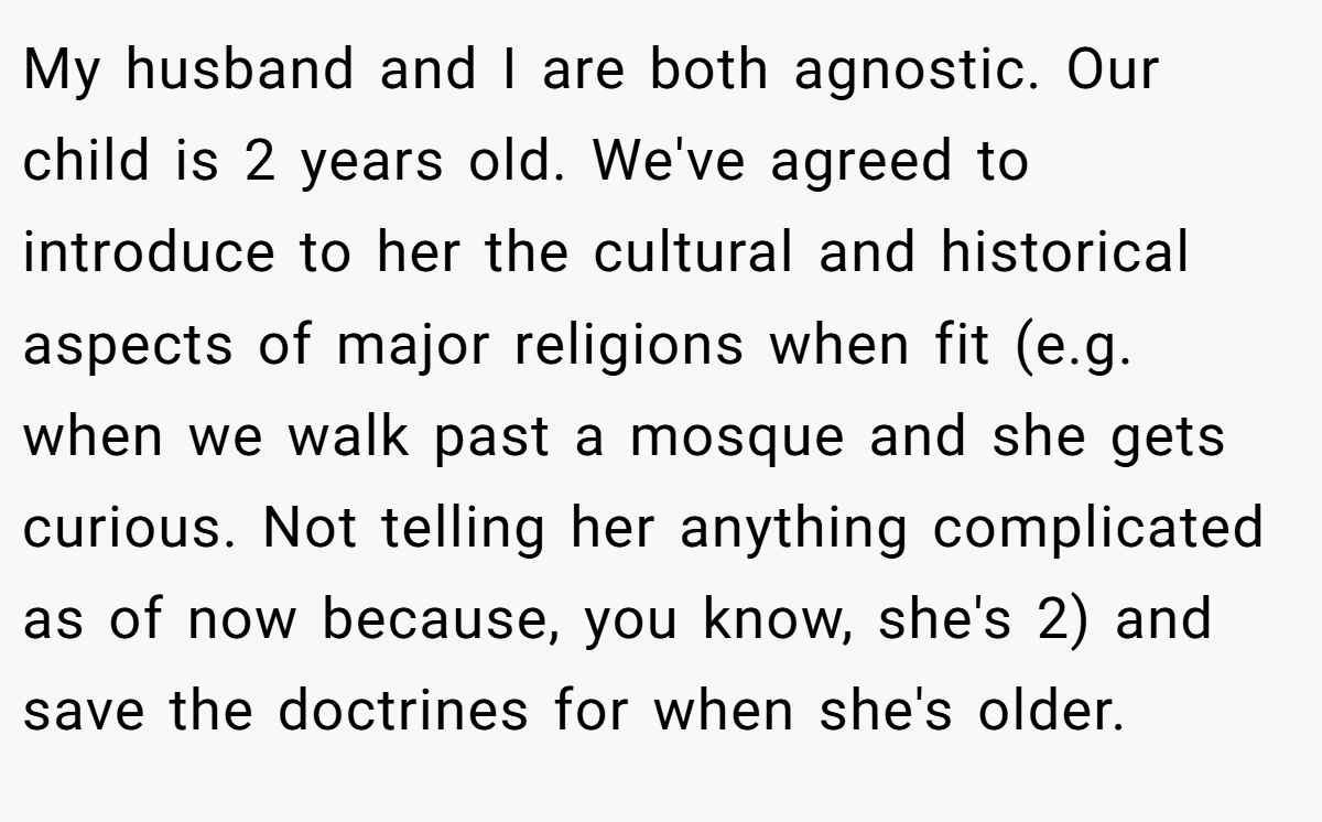 My husband and I are both agnostic. Our child is 2 years old. We've agreed to introduce to her the cultural and historical aspects of major religions when fit (e.g. when we walk past a mosque and she gets curious. Not telling her anything complicated as of now because, you know, she's 2) and save the doctrines for when she's older.