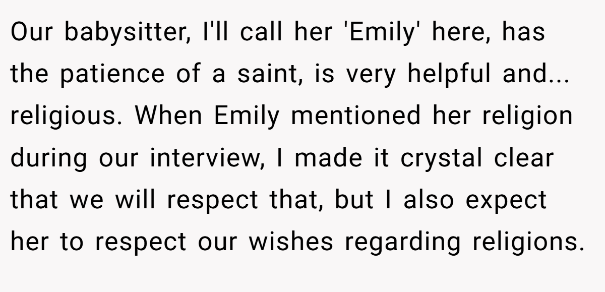 Our babysitter, I'll call her 'Emily' here, has the patience of a saint, is very helpful and... religious. When Emily mentioned her religion during our interview, I made it crystal clear that we will respect that, but I also expect her to respect our wishes regarding religions.