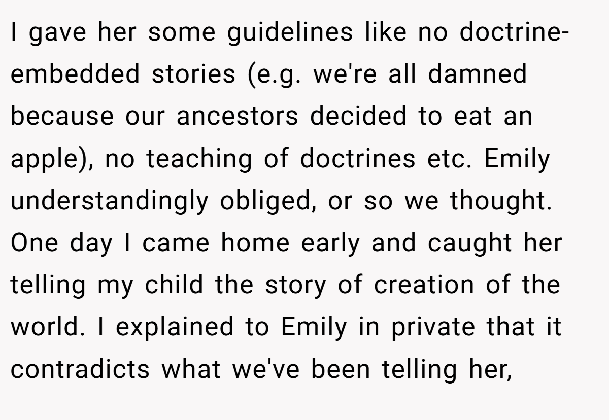 I gave her some guidelines like no doctrine-embedded stories (e.g. we're all damned because our ancestors decided to eat an apple), no teaching of doctrines etc. Emily understandingly obliged, or so we thought. One day I came home early and caught her telling my child the story of creation of the world. I explained to Emily in private that it contradicts what we've been telling her,