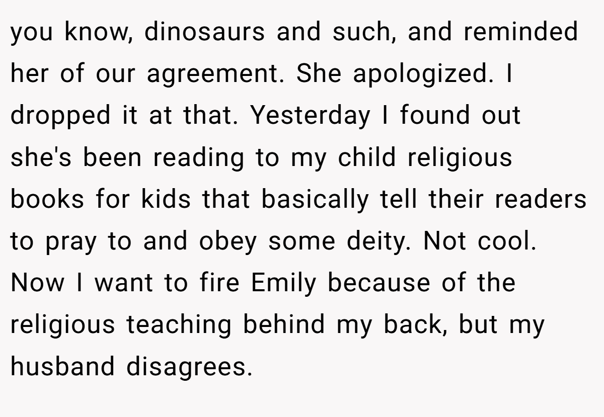 you know, dinosaurs and such, and reminded her of our agreement. She apologized. I dropped it at that. Yesterday I found out she's been reading to my child religious books for kids that basically tell their readers to pray to and obey some deity. Not cool. Now I want to fire Emily because of the religious teaching behind my back, but my husband disagrees.