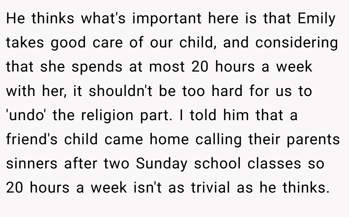 He thinks what's important here is that Emily takes good care of our child, and considering that she spends at most 20 hours a week with her, it shouldn't be too hard for us to 'undo' the religion part. I told him that a friend's child came home calling their parents sinners after two Sunday school classes so 20 hours a week isn't as trivial as he thinks.