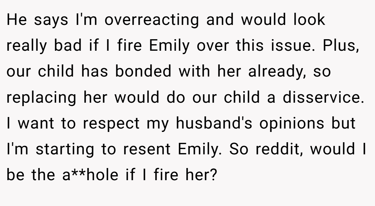 He says I'm overreacting and would look really bad if I fire Emily over this issue. Plus, our child has bonded with her already, so replacing her would do our child a disservice. I want to respect my husband's opinions but I'm starting to resent Emily. So reddit, would I be the a**hole if I fire her?