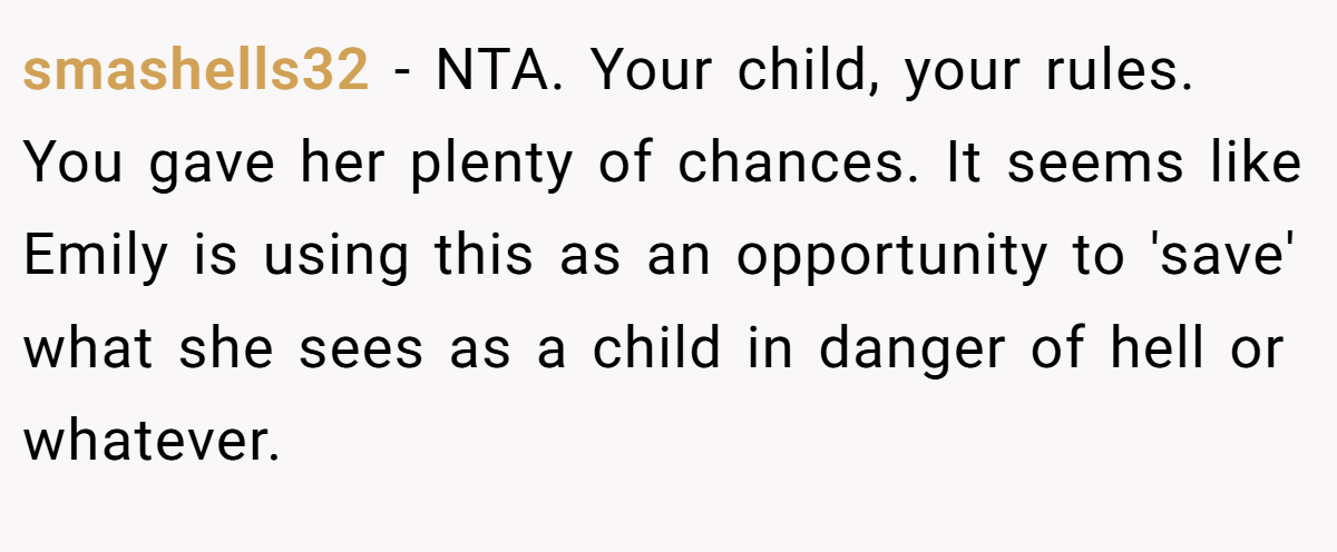 smashells32 − NTA. Your child, your rules. You gave her plenty of chances. It seems like Emily is using this as an opportunity to 'save' what she sees as a child in danger of hell or whatever.