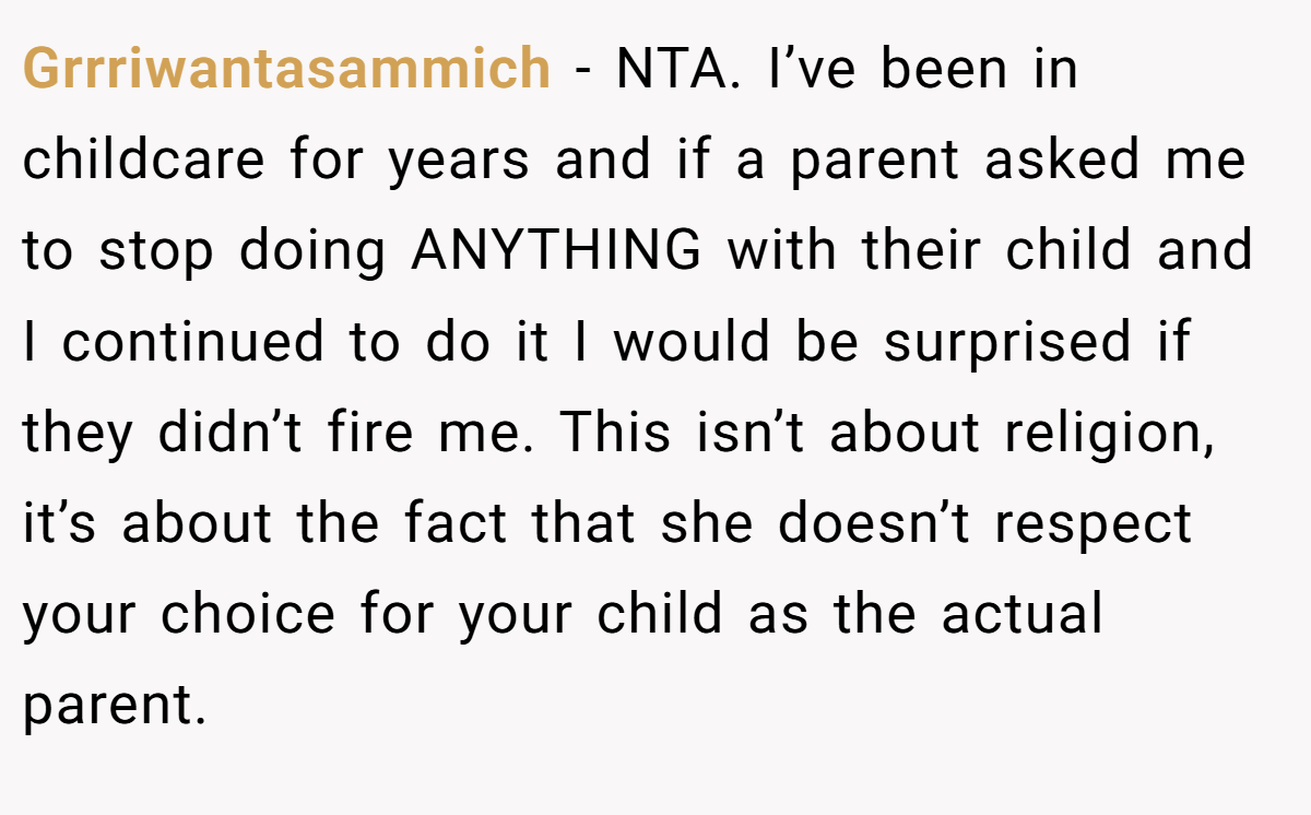 Grrriwantasammich − NTA. I’ve been in childcare for years and if a parent asked me to stop doing ANYTHING with their child and I continued to do it I would be surprised if they didn’t fire me. This isn’t about religion, it’s about the fact that she doesn’t respect your choice for your child as the actual parent.