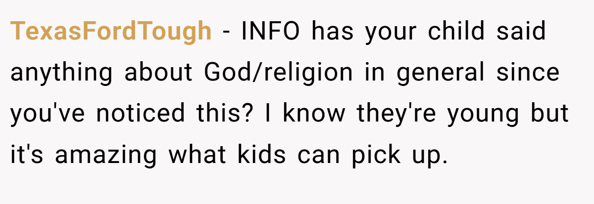 TexasFordTough − INFO has your child said anything about God/religion in general since you've noticed this? I know they're young but it's amazing what kids can pick up.