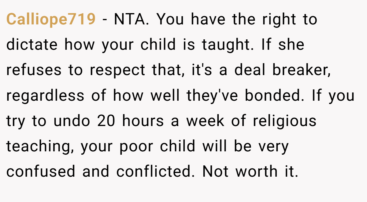 Calliope719 − NTA. You have the right to dictate how your child is taught. If she refuses to respect that, it's a deal breaker, regardless of how well they've bonded. If you try to undo 20 hours a week of religious teaching, your poor child will be very confused and conflicted. Not worth it.