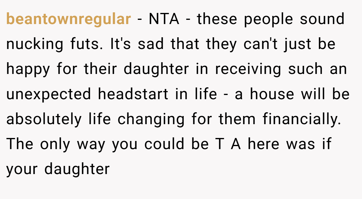 beantownregular − NTA - these people sound nucking futs. It's sad that they can't just be happy for their daughter in receiving such an unexpected headstart in life - a house will be absolutely life changing for them financially. The only way you could be T A here was if your daughter