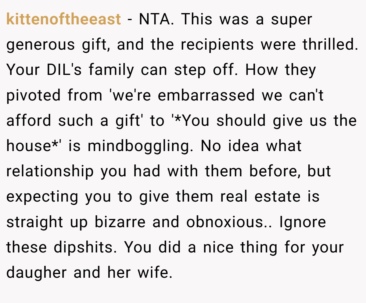 kittenoftheeast − NTA. This was a super generous gift, and the recipients were thrilled. Your DIL's family can step off. How they pivoted from 'we're embarrassed we can't afford such a gift' to '*You should give us the house*' is mindboggling. No idea what relationship you had with them before, but expecting you to give them real estate is straight up bizarre and obnoxious.. Ignore these dipshits. You did a nice thing for your daugher and her wife.