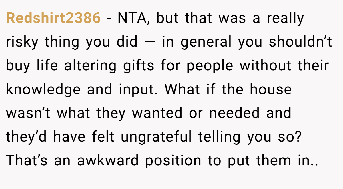 Redshirt2386 − NTA, but that was a really risky thing you did — in general you shouldn’t buy life altering gifts for people without their knowledge and input. What if the house wasn’t what they wanted or needed and they’d have felt ungrateful telling you so? That’s an awkward position to put them in..