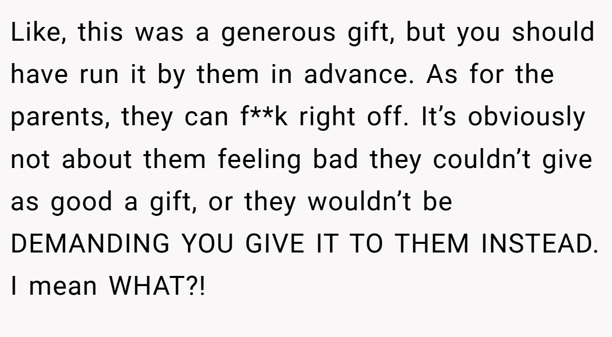 Like, this was a generous gift, but you should have run it by them in advance. As for the parents, they can f**k right off. It’s obviously not about them feeling bad they couldn’t give as good a gift, or they wouldn’t be DEMANDING YOU GIVE IT TO THEM INSTEAD. I mean WHAT?!