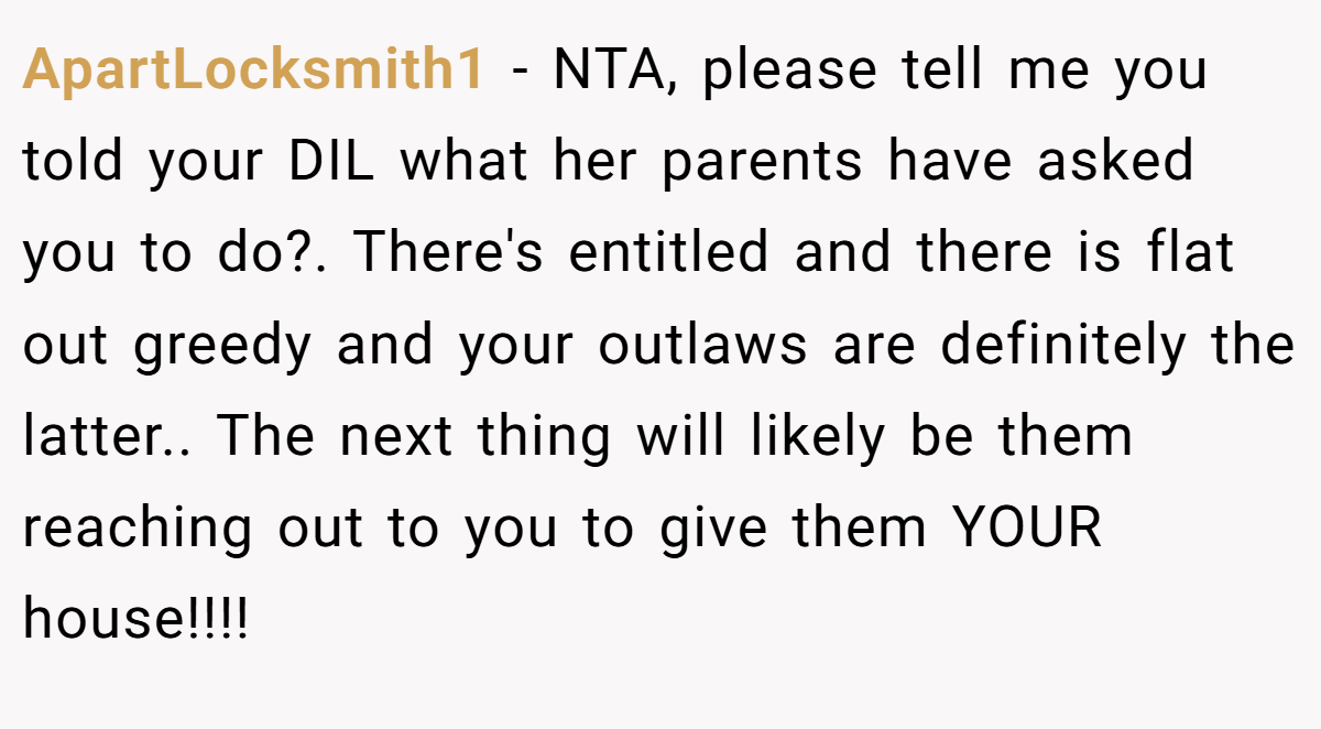 ApartLocksmith1 − NTA, please tell me you told your DIL what her parents have asked you to do?. There's entitled and there is flat out greedy and your outlaws are definitely the latter.. The next thing will likely be them reaching out to you to give them YOUR house!!!!