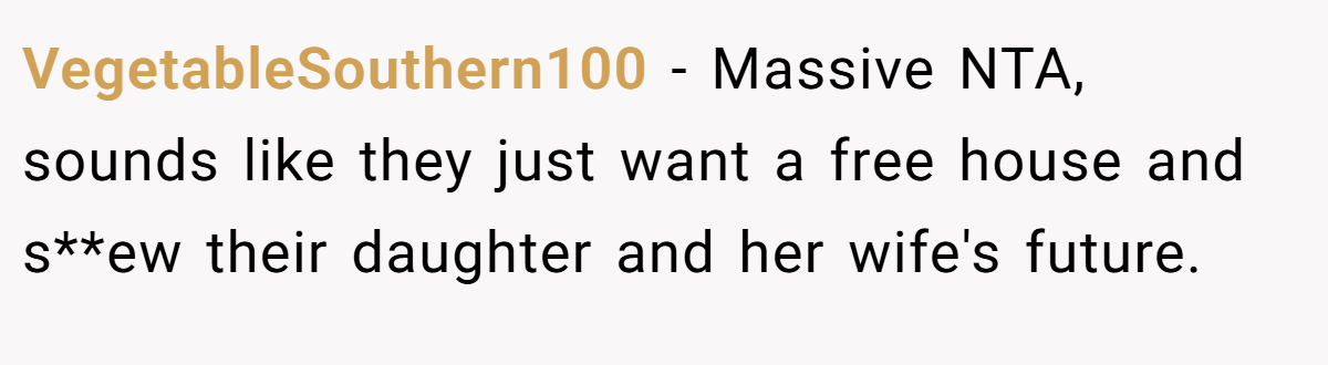 VegetableSouthern100 − Massive NTA, sounds like they just want a free house and s**ew their daughter and her wife's future.