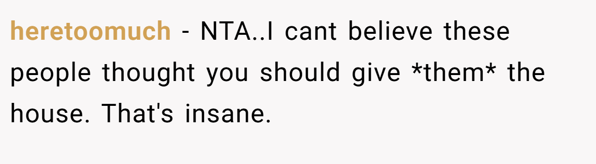 heretoomuch − NTA..I cant believe these people thought you should give *them* the house. That's insane.