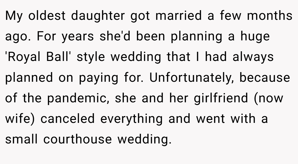 My oldest daughter got married a few months ago. For years she'd been planning a huge 'Royal Ball' style wedding that I had always planned on paying for. Unfortunately, because of the pandemic, she and her girlfriend (now wife) canceled everything and went with a small courthouse wedding.