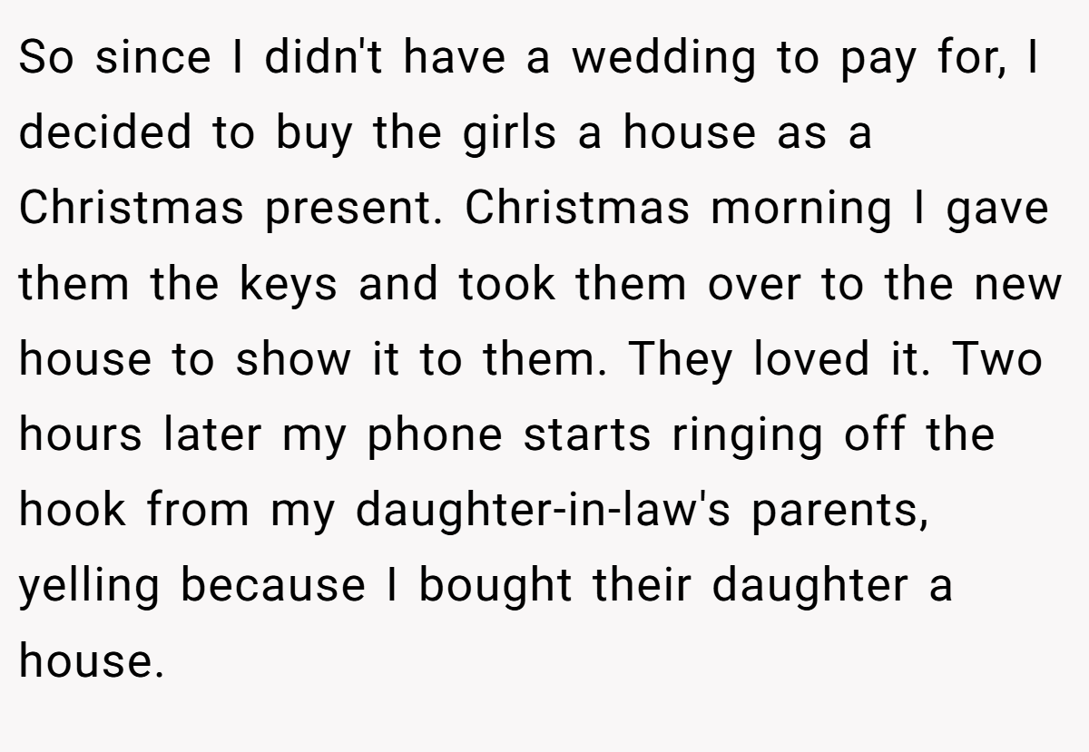 So since I didn't have a wedding to pay for, I decided to buy the girls a house as a Christmas present. Christmas morning I gave them the keys and took them over to the new house to show it to them. They loved it. Two hours later my phone starts ringing off the hook from my daughter-in-law's parents, yelling because I bought their daughter a house.