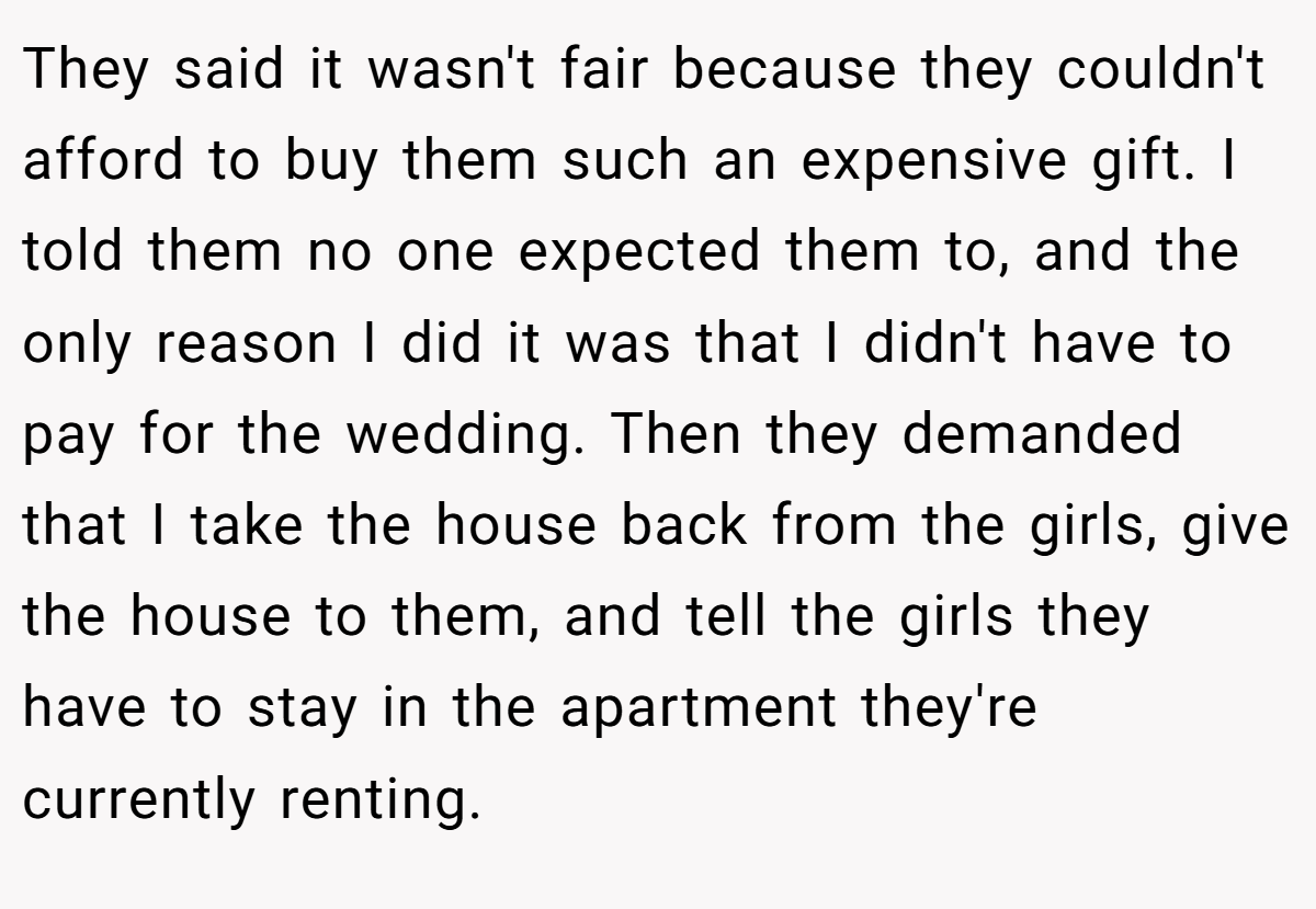 They said it wasn't fair because they couldn't afford to buy them such an expensive gift. I told them no one expected them to, and the only reason I did it was that I didn't have to pay for the wedding. Then they demanded that I take the house back from the girls, give the house to them, and tell the girls they have to stay in the apartment they're currently renting.