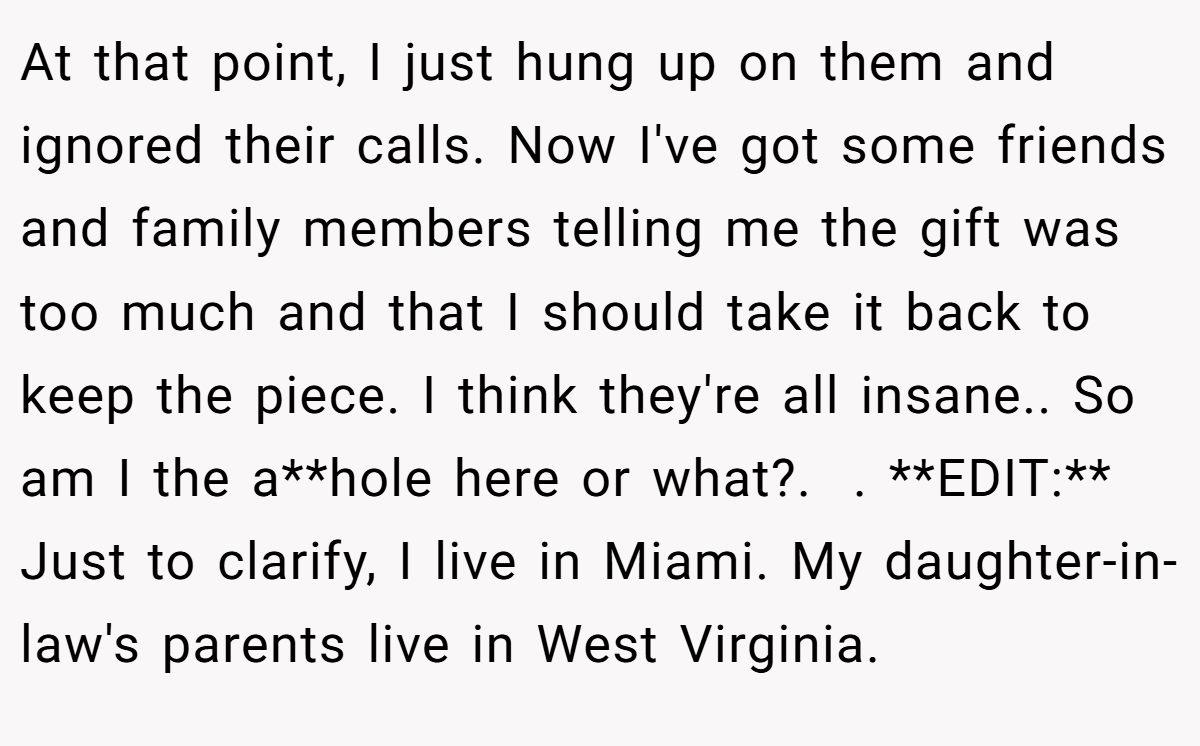 At that point, I just hung up on them and ignored their calls. Now I've got some friends and family members telling me the gift was too much and that I should take it back to keep the piece. I think they're all insane.. So am I the a**hole here or what?.  . **EDIT:** Just to clarify, I live in Miami. My daughter-in-law's parents live in West Virginia.