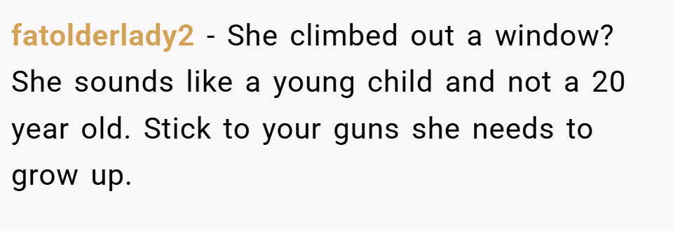 fatolderlady2 − She climbed out a window? She sounds like a young child and not a 20 year old. Stick to your guns she needs to grow up.