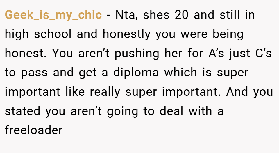 Geek_is_my_chic − Nta, shes 20 and still in high school and honestly you were being honest. You aren’t pushing her for A’s just C’s to pass and get a diploma which is super important like really super important. And you stated you aren’t going to deal with a freeloader