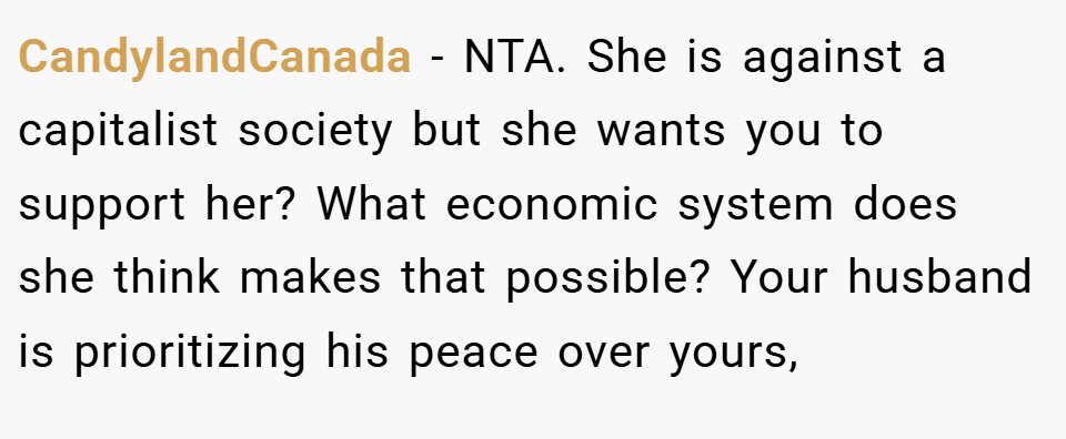 CandylandCanada − NTA. She is against a capitalist society but she wants you to support her? What economic system does she think makes that possible? Your husband is prioritizing his peace over yours,