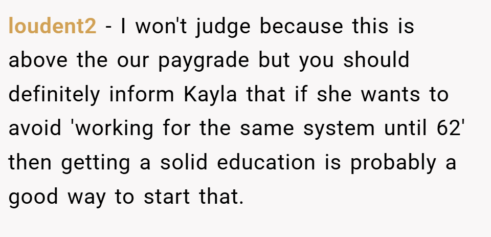 loudent2 − I won't judge because this is above the our paygrade but you should definitely inform Kayla that if she wants to avoid 'working for the same system until 62' then getting a solid education is probably a good way to start that.