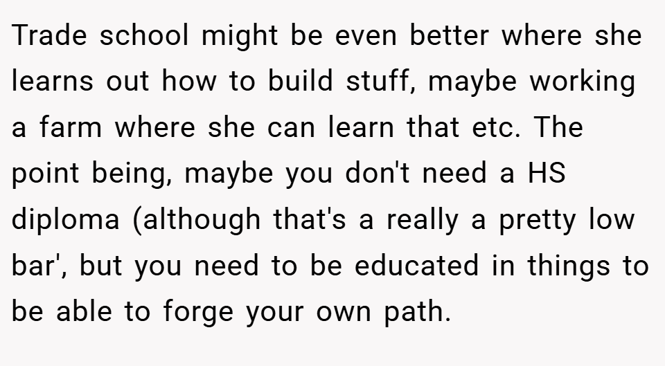 Trade school might be even better where she learns out how to build stuff, maybe working a farm where she can learn that etc. The point being, maybe you don't need a HS diploma (although that's a really a pretty low bar', but you need to be educated in things to be able to forge your own path.