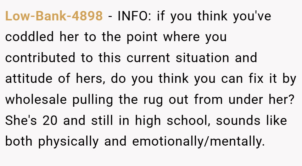 Low-Bank-4898 − INFO: if you think you've coddled her to the point where you contributed to this current situation and attitude of hers, do you think you can fix it by wholesale pulling the rug out from under her? She's 20 and still in high school, sounds like both physically and emotionally/mentally.