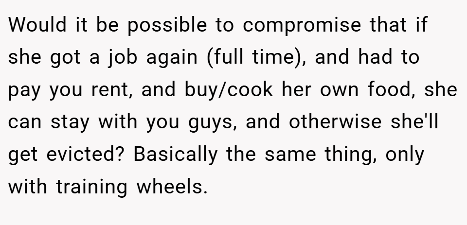 Would it be possible to compromise that if she got a job again (full time), and had to pay you rent, and buy/cook her own food, she can stay with you guys, and otherwise she'll get evicted? Basically the same thing, only with training wheels.