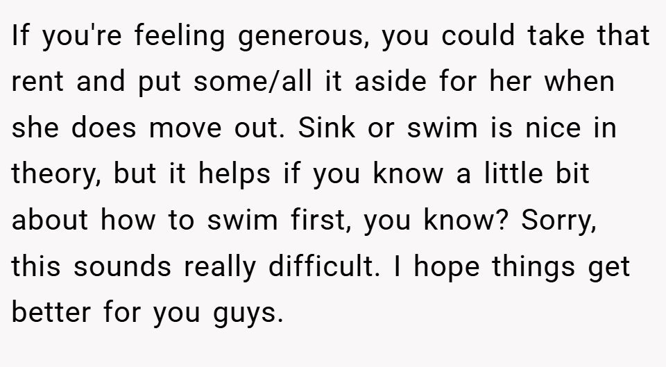 If you're feeling generous, you could take that rent and put some/all it aside for her when she does move out. Sink or swim is nice in theory, but it helps if you know a little bit about how to swim first, you know? Sorry, this sounds really difficult. I hope things get better for you guys.