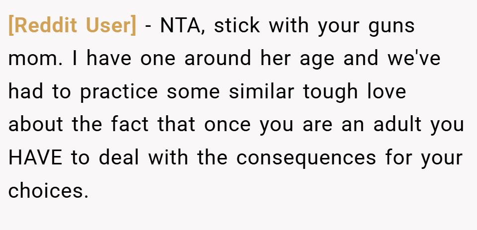 [Reddit User] − NTA, stick with your guns mom. I have one around her age and we've had to practice some similar tough love about the fact that once you are an adult you HAVE to deal with the consequences for your choices.