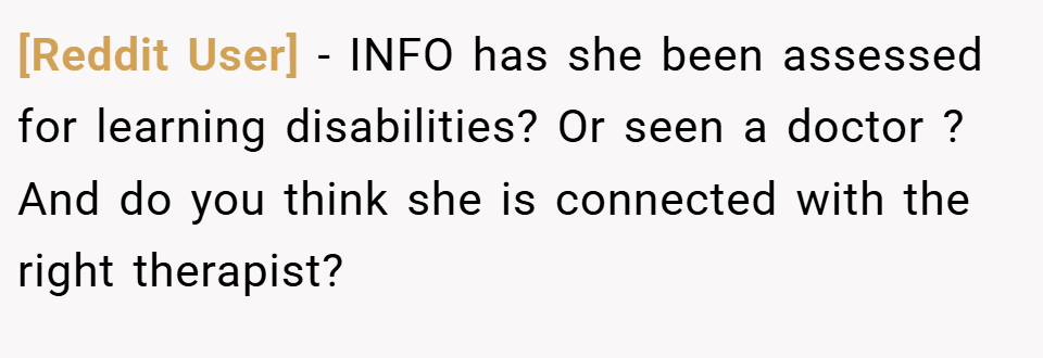 [Reddit User] − INFO has she been assessed for learning disabilities? Or seen a doctor ? And do you think she is connected with the right therapist?