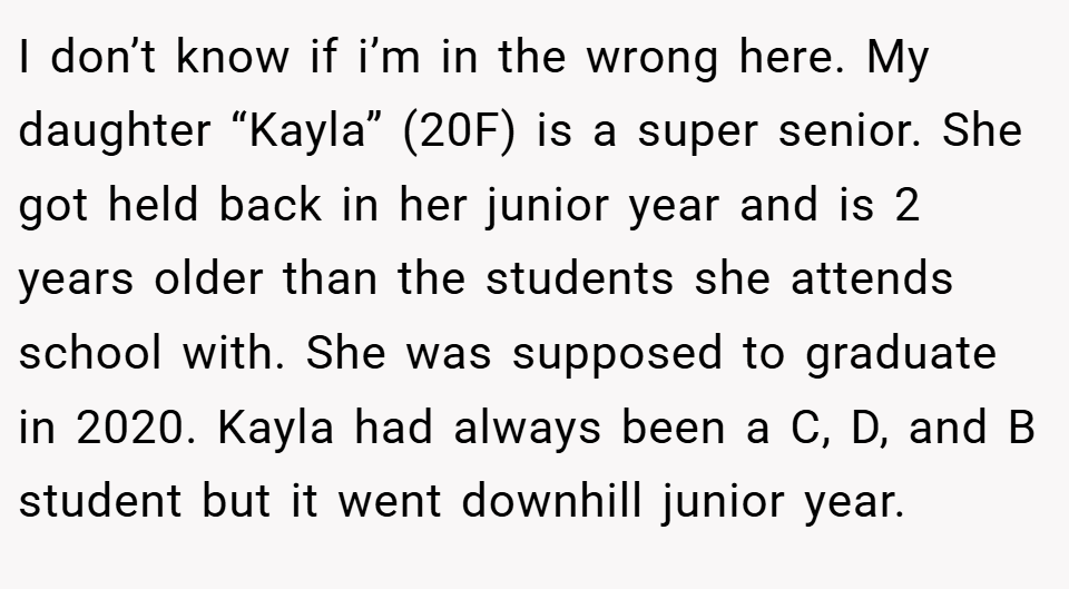I don’t know if i’m in the wrong here. My daughter “Kayla” (20F) is a super senior. She got held back in her junior year and is 2 years older than the students she attends school with. She was supposed to graduate in 2020. Kayla had always been a C, D, and B student but it went downhill junior year.