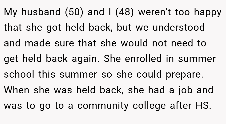 My husband (50) and I (48) weren’t too happy that she got held back, but we understood and made sure that she would not need to get held back again. She enrolled in summer school this summer so she could prepare. When she was held back, she had a job and was to go to a community college after HS.