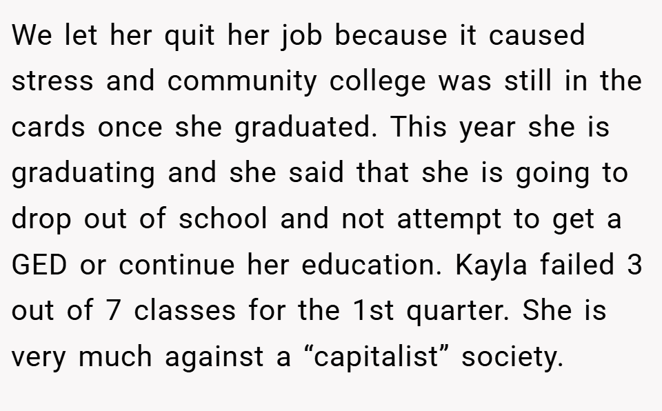 We let her quit her job because it caused stress and community college was still in the cards once she graduated. This year she is graduating and she said that she is going to drop out of school and not attempt to get a GED or continue her education. Kayla failed 3 out of 7 classes for the 1st quarter. She is very much against a “capitalist” society.