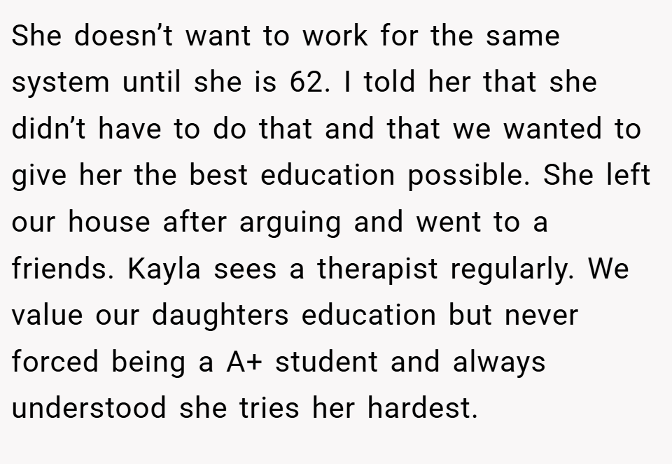 She doesn’t want to work for the same system until she is 62. I told her that she didn’t have to do that and that we wanted to give her the best education possible. She left our house after arguing and went to a friends. Kayla sees a therapist regularly. We value our daughters education but never forced being a A+ student and always understood she tries her hardest.