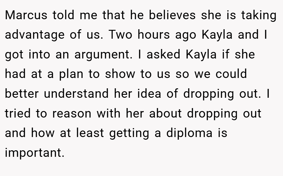Marcus told me that he believes she is taking advantage of us. Two hours ago Kayla and I got into an argument. I asked Kayla if she had at a plan to show to us so we could better understand her idea of dropping out. I tried to reason with her about dropping out and how at least getting a diploma is important.