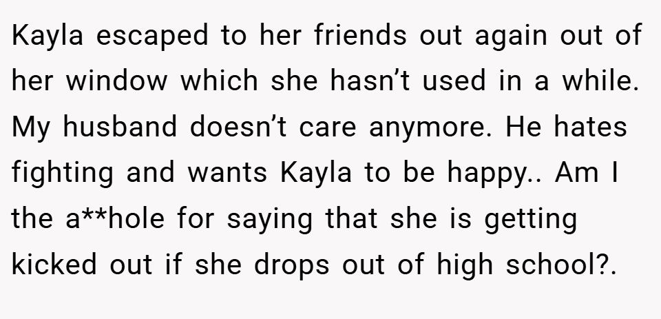 Kayla escaped to her friends out again out of her window which she hasn’t used in a while. My husband doesn’t care anymore. He hates fighting and wants Kayla to be happy.. Am I the a**hole for saying that she is getting kicked out if she drops out of high school?. 
