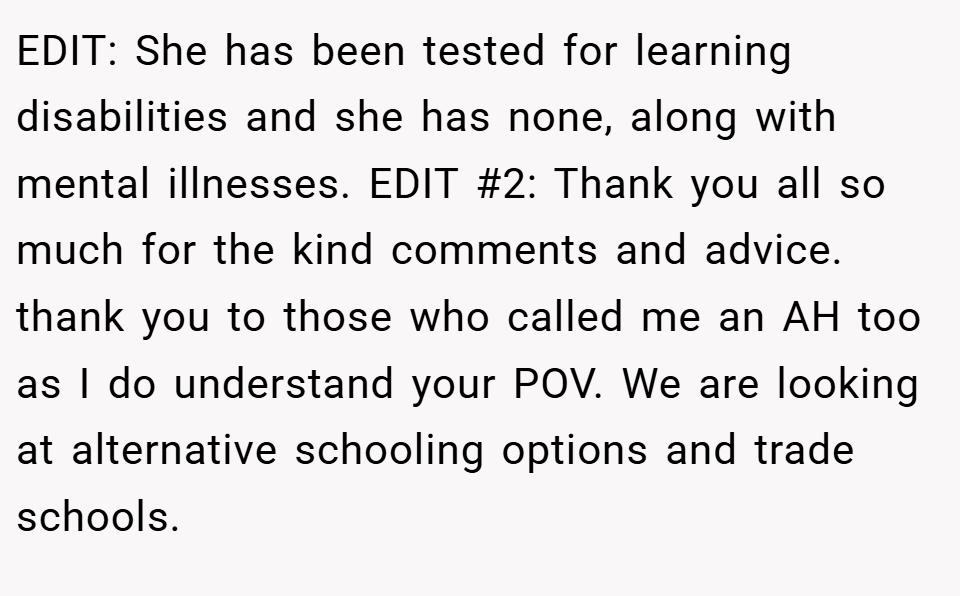 EDIT: She has been tested for learning disabilities and she has none, along with mental illnesses. EDIT #2: Thank you all so much for the kind comments and advice. thank you to those who called me an AH too as I do understand your POV. We are looking at alternative schooling options and trade schools.