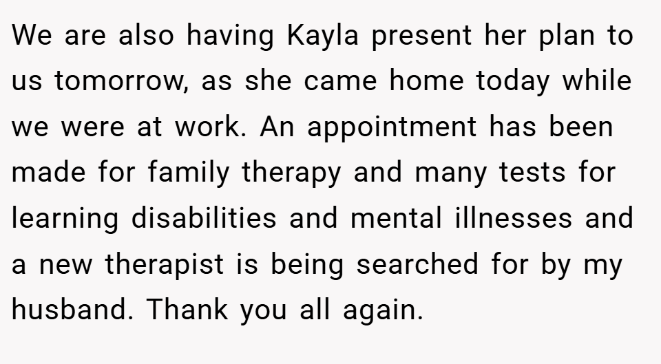 We are also having Kayla present her plan to us tomorrow, as she came home today while we were at work. An appointment has been made for family therapy and many tests for learning disabilities and mental illnesses and a new therapist is being searched for by my husband. Thank you all again.