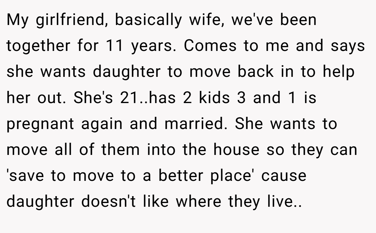 My girlfriend, basically wife, we've been together for 11 years. Comes to me and says she wants daughter to move back in to help her out. She's 21..has 2 kids 3 and 1 is pregnant again and married. She wants to move all of them into the house so they can 'save to move to a better place' cause daughter doesn't like where they live..