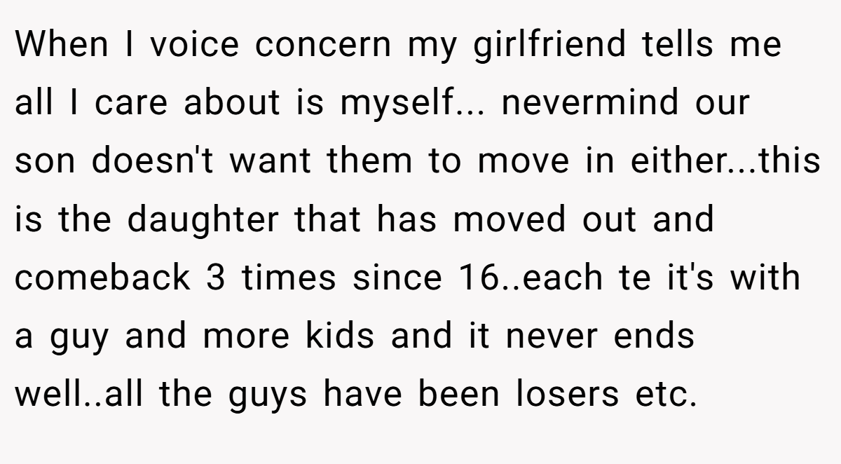 When I voice concern my girlfriend tells me all I care about is myself... nevermind our son doesn't want them to move in either...this is the daughter that has moved out and comeback 3 times since 16..each te it's with a guy and more kids and it never ends well..all the guys have been losers etc.